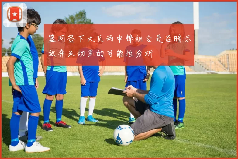 篮网签下大瓦两中锋组合是否暗示放弃米切罗的可能性分析