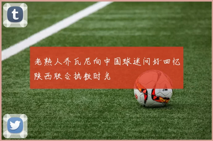 老熟人乔瓦尼向中国球迷问好回忆陕西联合执教时光