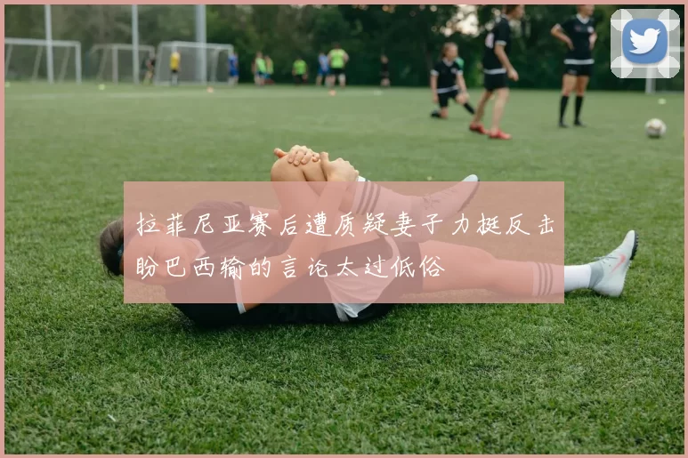 拉菲尼亚赛后遭质疑妻子力挺反击盼巴西输的言论太过低俗