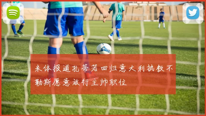 米体报道孔蒂若回归意大利执教不勒斯愿意放行主帅职位