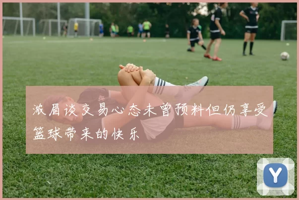 浓眉谈交易心态未曾预料但仍享受篮球带来的快乐