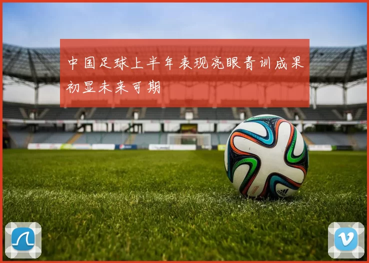 中国足球上半年表现亮眼青训成果初显未来可期