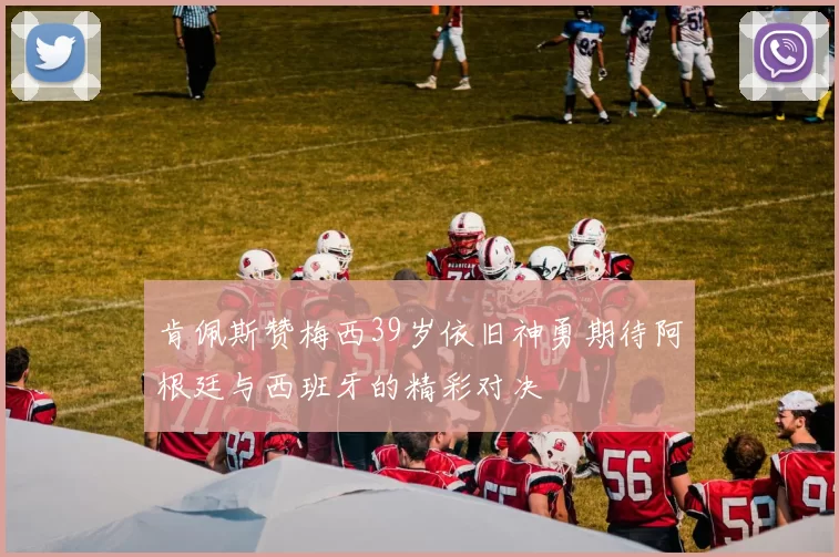 肯佩斯赞梅西39岁依旧神勇期待阿根廷与西班牙的精彩对决