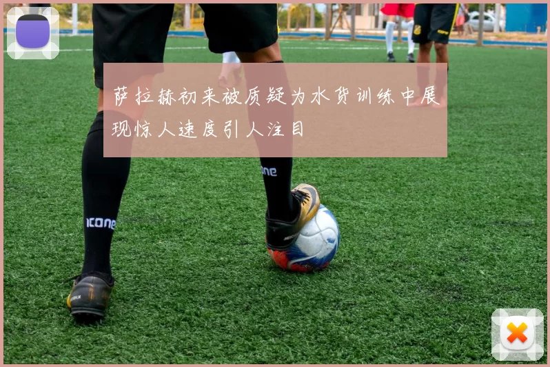 萨拉赫初来被质疑为水货训练中展现惊人速度引人注目
