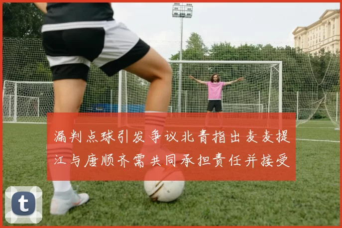 漏判点球引发争议北青指出麦麦提江与唐顺齐需共同承担责任并接受处罚