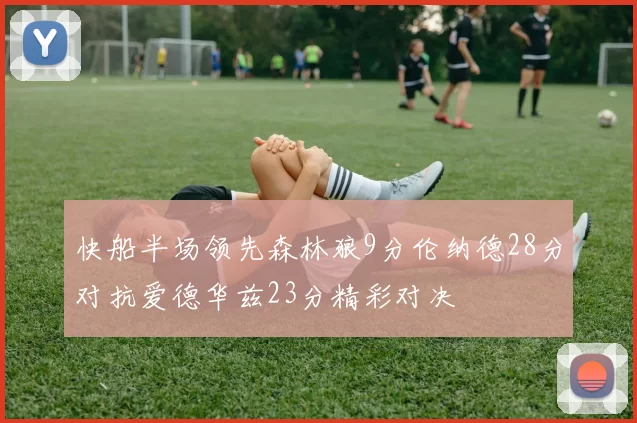 快船半场领先森林狼9分伦纳德28分对抗爱德华兹23分精彩对决