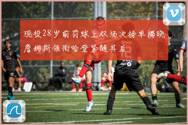 现役28岁前罚球上双场次榜单揭晓詹姆斯领衔哈登紧随其后