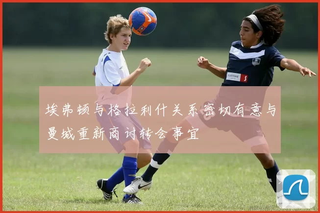 埃弗顿与格拉利什关系密切有意与曼城重新商讨转会事宜