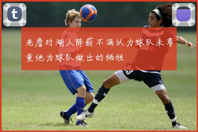 老詹对湖人降薪不满认为球队未尊重他为球队做出的牺牲
