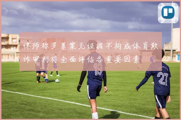 律师称罗基案无证据不构成体育欺诈审判将全面评估各重要因素