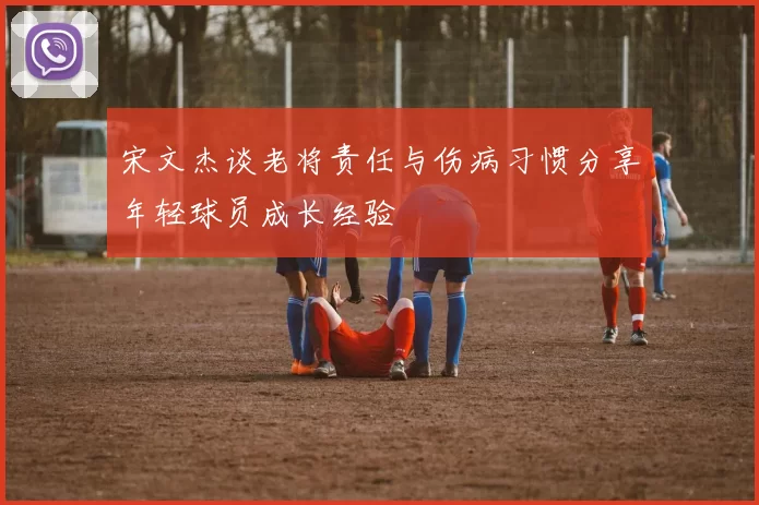 宋文杰谈老将责任与伤病习惯分享年轻球员成长经验