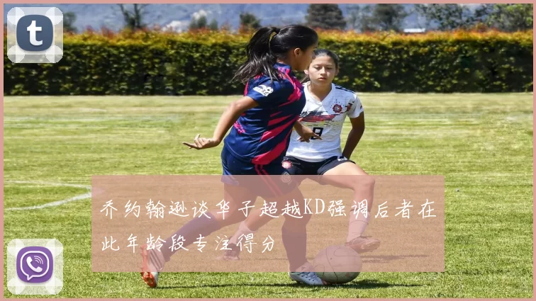 乔约翰逊谈华子超越KD强调后者在此年龄段专注得分