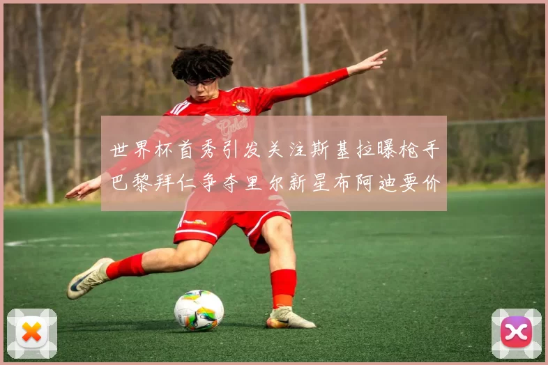 世界杯首秀引发关注斯基拉曝枪手巴黎拜仁争夺里尔新星布阿迪要价7000万欧