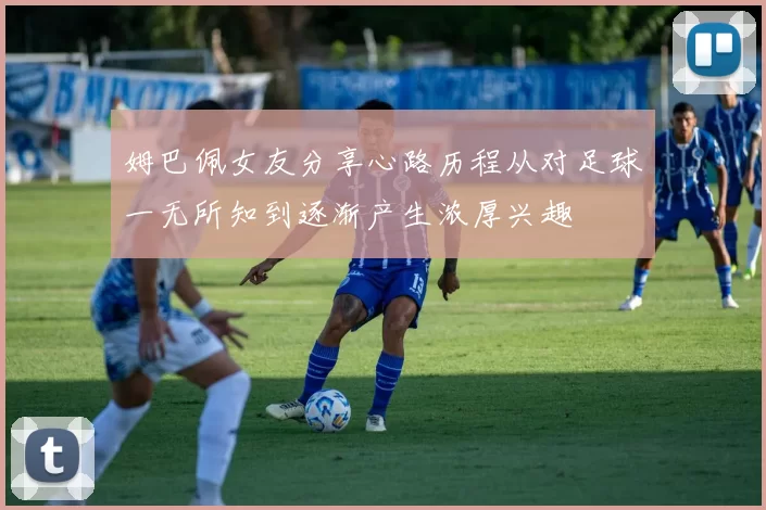 姆巴佩女友分享心路历程从对足球一无所知到逐渐产生浓厚兴趣