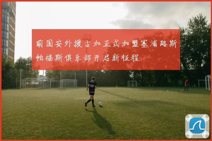 前国安外援古加正式加盟塞浦路斯帕福斯俱乐部开启新征程