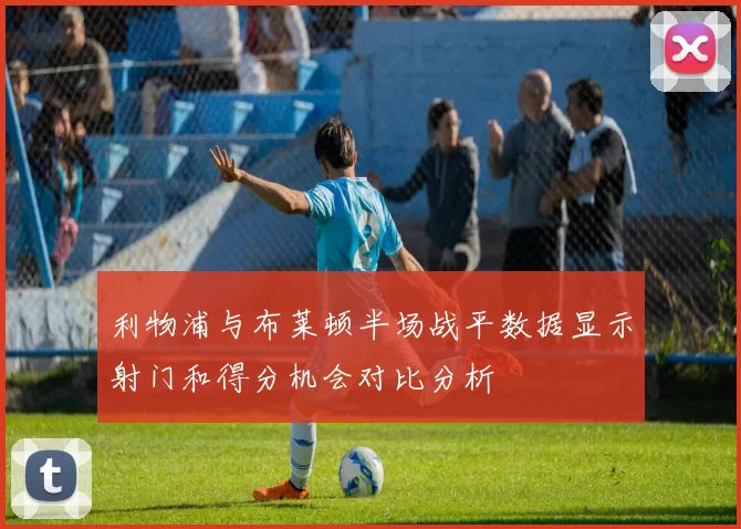 利物浦与布莱顿半场战平数据显示射门和得分机会对比分析