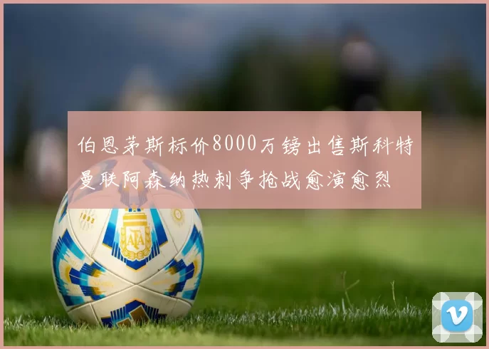 伯恩茅斯标价8000万镑出售斯科特曼联阿森纳热刺争抢战愈演愈烈