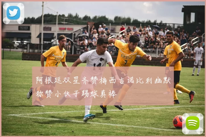 阿根廷双星齐赞梅西吉诺比利幽默称赞小伙子踢球真棒