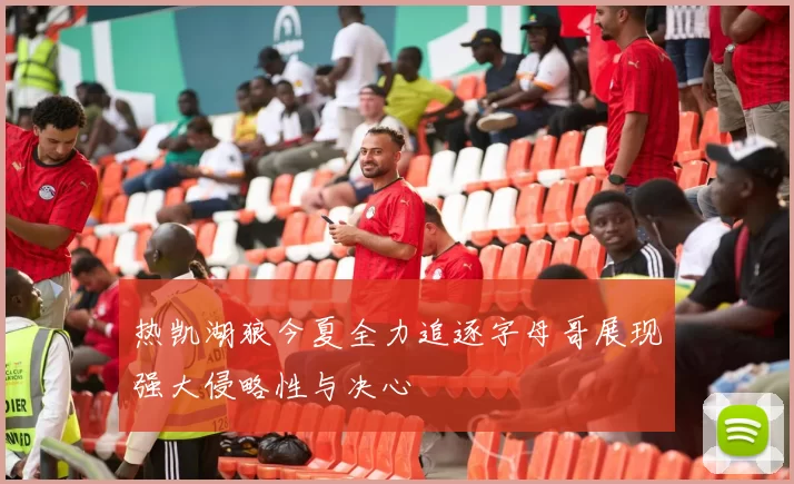 热凯湖狼今夏全力追逐字母哥展现强大侵略性与决心