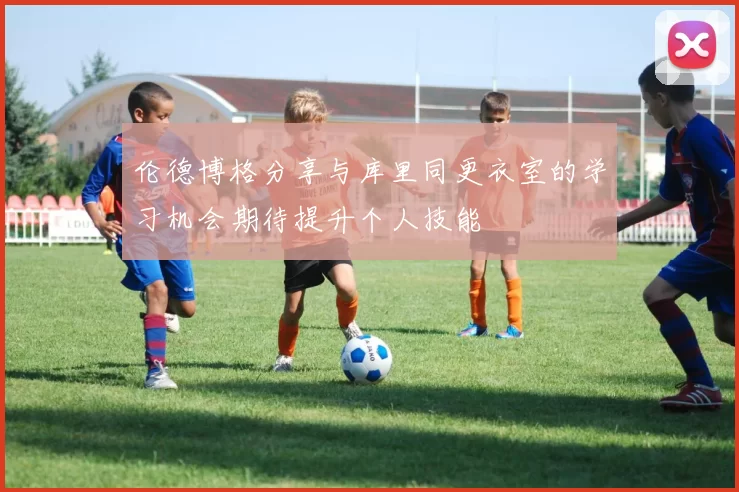 伦德博格分享与库里同更衣室的学习机会期待提升个人技能