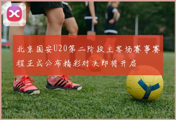 北京国安U20第二阶段主客场赛事赛程正式公布精彩对决即将开启
