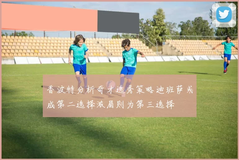 香波特分析奇才选秀策略迪班萨或成第二选择浓眉则为第三选择