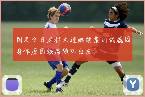 国足今日启程大连继续集训武磊因身体原因缺席随队出发