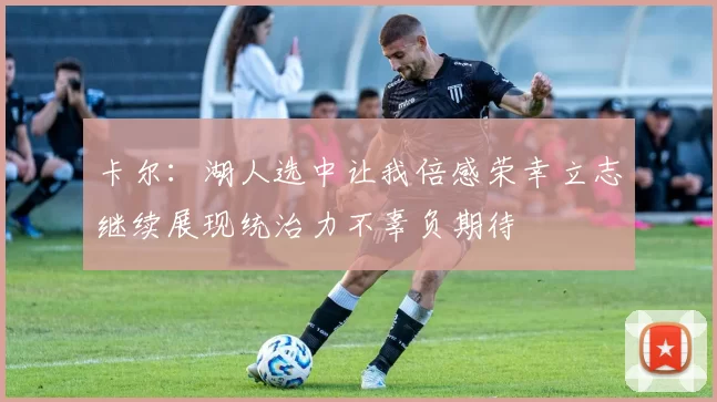 卡尔：湖人选中让我倍感荣幸立志继续展现统治力不辜负期待