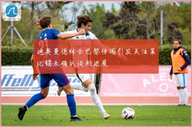 迪奥曼德转会巴黎传闻引发关注莱比锡未确认谈判进展