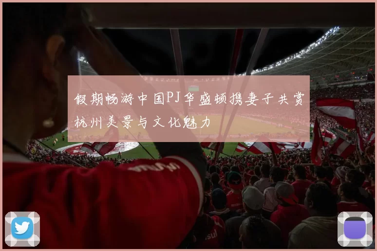 假期畅游中国PJ华盛顿携妻子共赏杭州美景与文化魅力