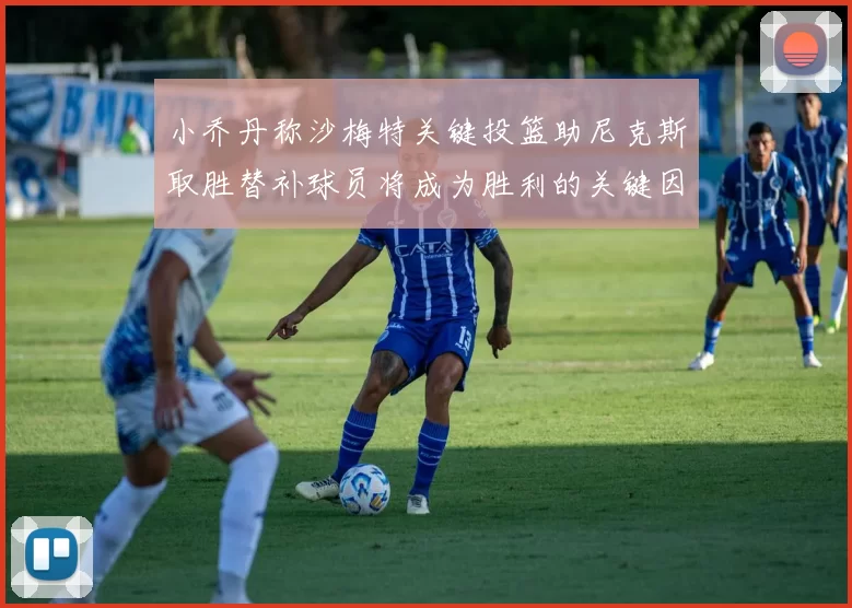小乔丹称沙梅特关键投篮助尼克斯取胜替补球员将成为胜利的关键因素