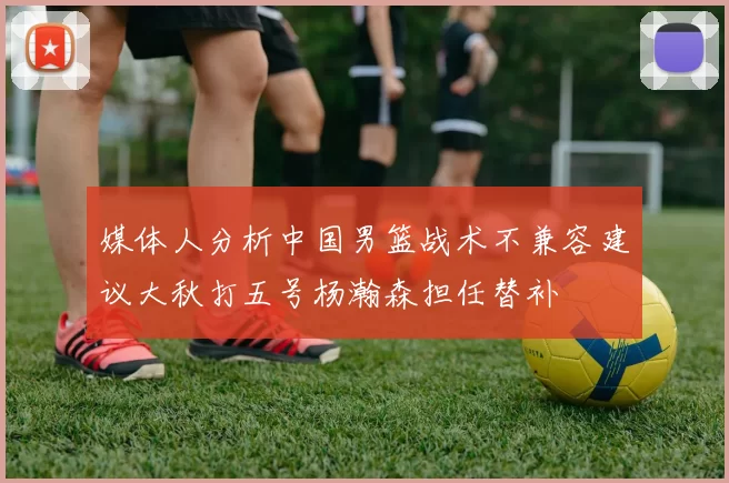 媒体人分析中国男篮战术不兼容建议大秋打五号杨瀚森担任替补