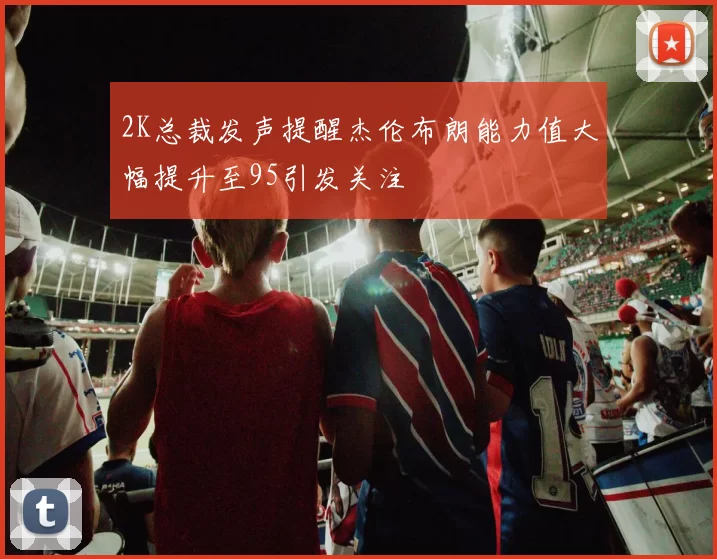2K总裁发声提醒杰伦布朗能力值大幅提升至95引发关注