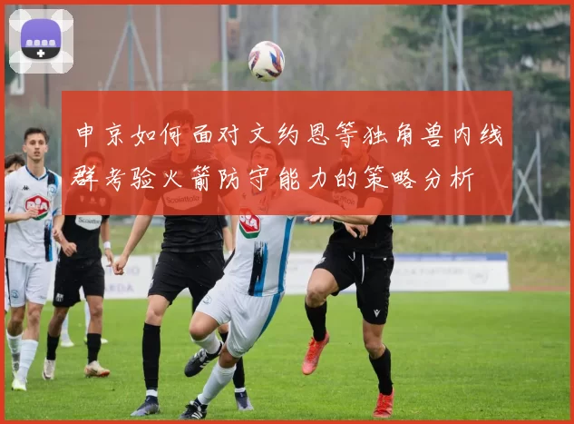 申京如何面对文约恩等独角兽内线群考验火箭防守能力的策略分析
