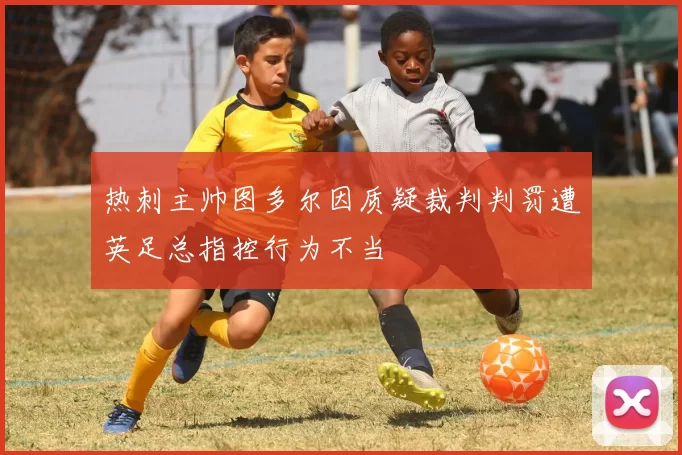 热刺主帅图多尔因质疑裁判判罚遭英足总指控行为不当
