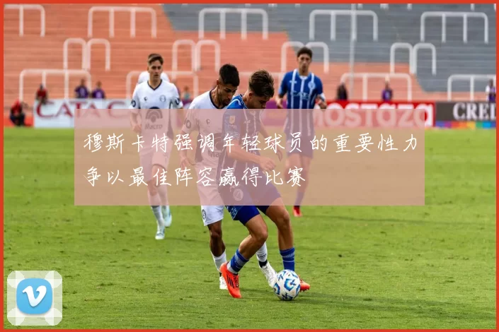 穆斯卡特强调年轻球员的重要性力争以最佳阵容赢得比赛