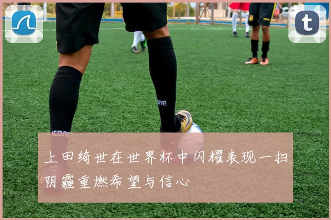 上田绮世在世界杯中闪耀表现一扫阴霾重燃希望与信心
